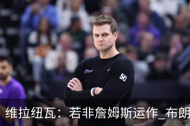 维拉纽瓦：若非詹姆斯运作 布朗尼根本选不上 后者大学时场均4分